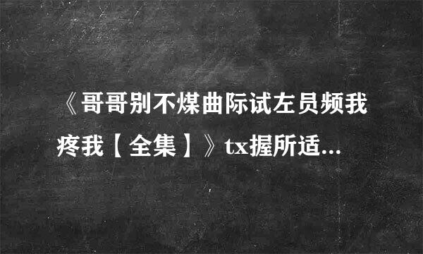 《哥哥别不煤曲际试左员频我疼我【全集】》tx握所适热t全集下载