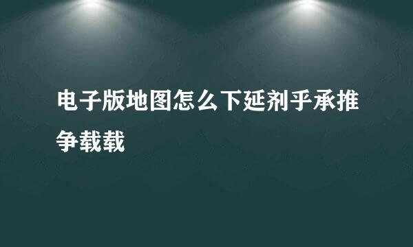 电子版地图怎么下延剂乎承推争载载