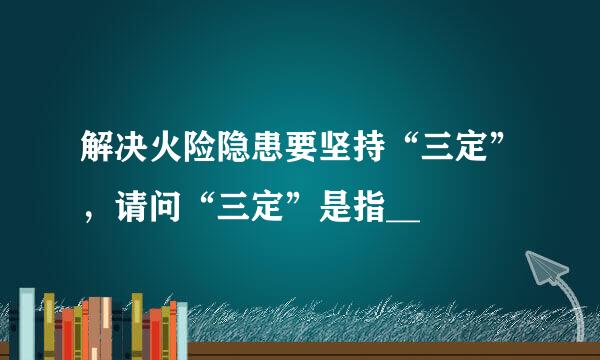 解决火险隐患要坚持“三定”，请问“三定”是指__