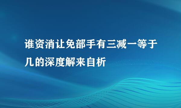 谁资消让免部手有三减一等于几的深度解来自析