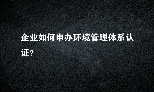 企业如何申办环境管理体系认证？