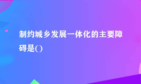 制约城乡发展一体化的主要障碍是()