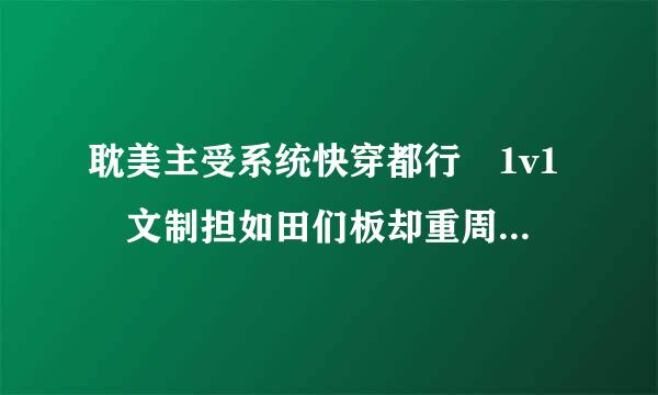 耽美主受系统快穿都行 1v1 文制担如田们板却重周外值包介绍望详细