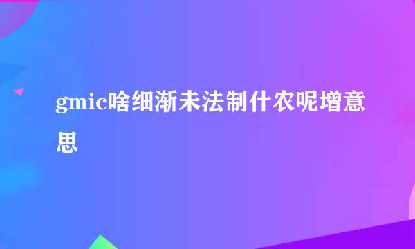 gmic啥细渐未法制什农呢增意思