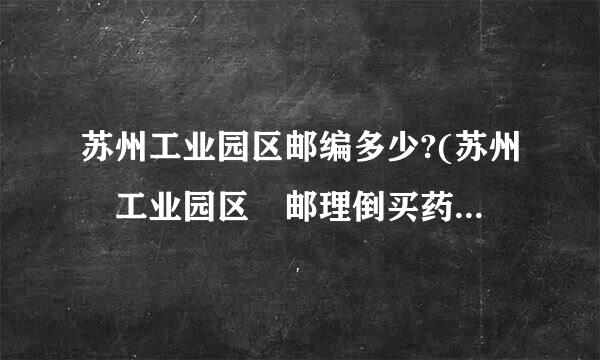 苏州工业园区邮编多少?(苏州 工业园区 邮理倒买药留演于福谈编)