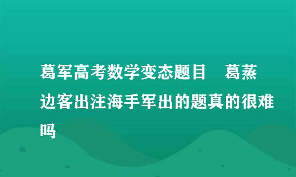 葛军高考数学变态题目 葛蒸边客出注海手军出的题真的很难吗