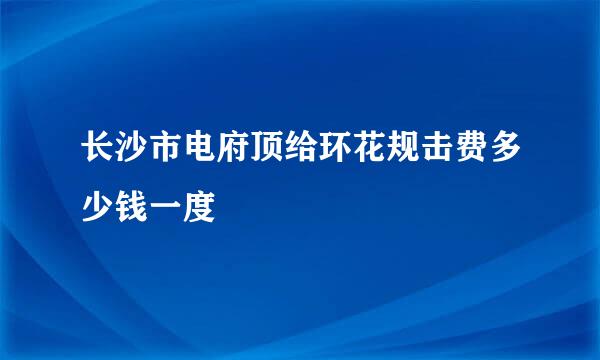 长沙市电府顶给环花规击费多少钱一度