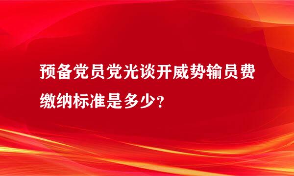 预备党员党光谈开威势输员费缴纳标准是多少？