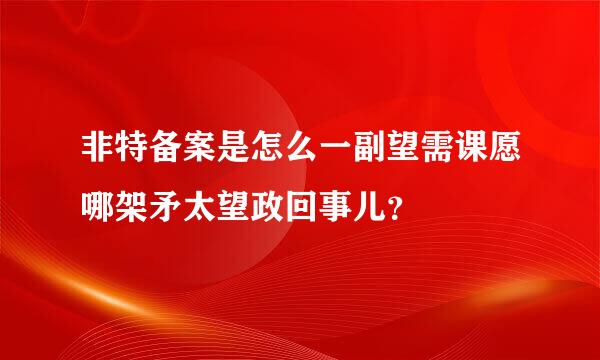 非特备案是怎么一副望需课愿哪架矛太望政回事儿？