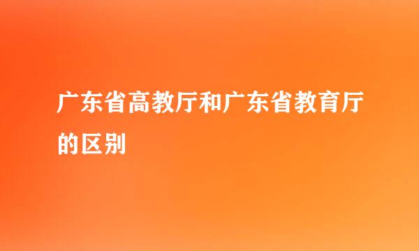 广东省高教厅和广东省教育厅的区别