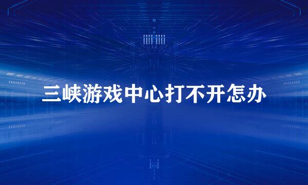 三峡游戏中心打不开怎办