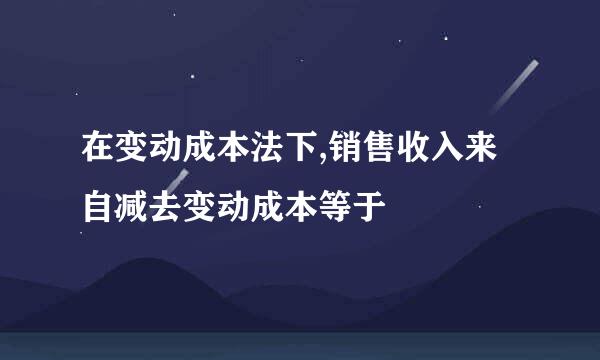 在变动成本法下,销售收入来自减去变动成本等于