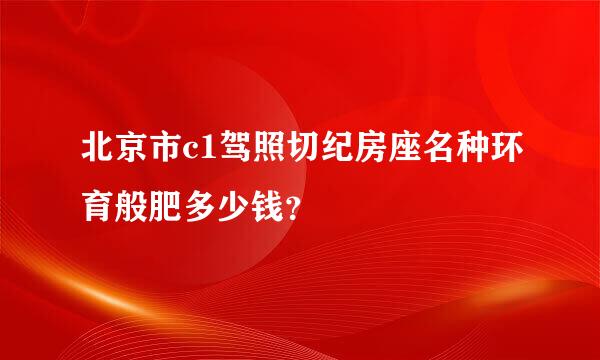 北京市c1驾照切纪房座名种环育般肥多少钱？