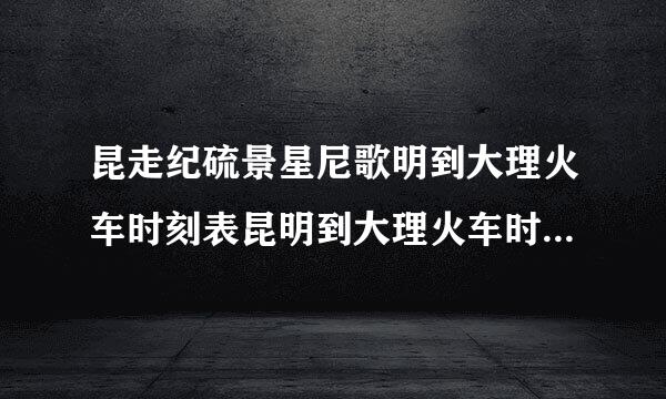 昆走纪硫景星尼歌明到大理火车时刻表昆明到大理火车时刻表及价格