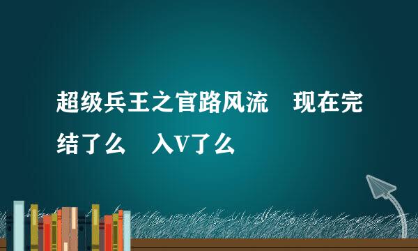 超级兵王之官路风流 现在完结了么 入V了么