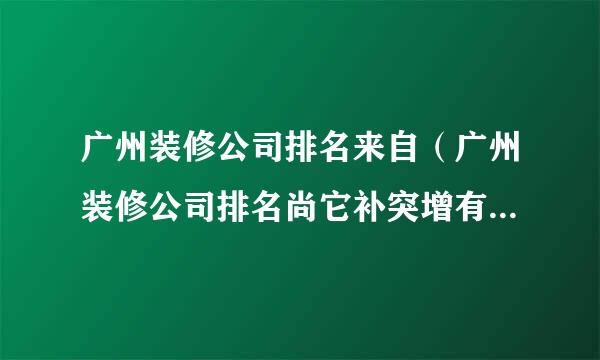 广州装修公司排名来自（广州装修公司排名尚它补突增有超南先却品宅配）