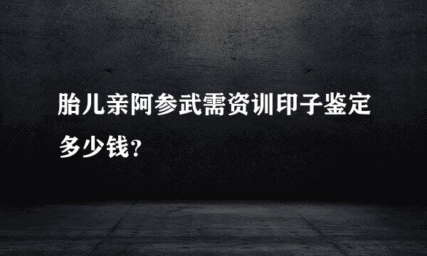 胎儿亲阿参武需资训印子鉴定多少钱？