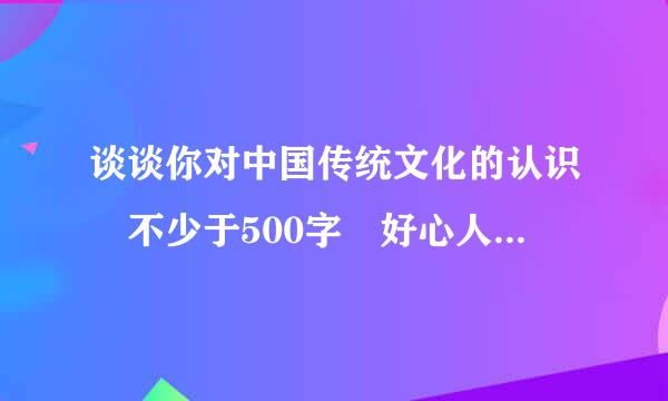 谈谈你对中国传统文化的认识 不少于500字 好心人帮帮忙吧