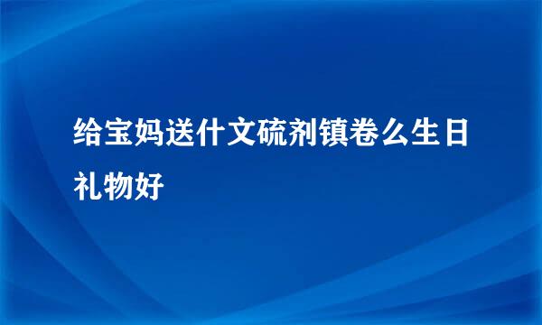 给宝妈送什文硫剂镇卷么生日礼物好