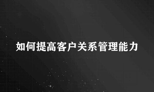 如何提高客户关系管理能力