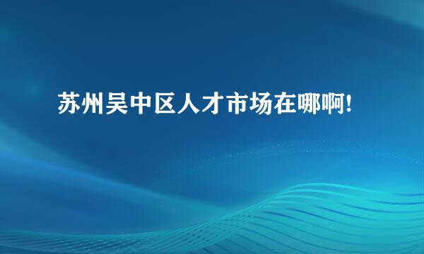 苏州吴中区人才市场在哪啊!