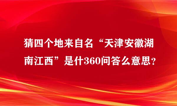 猜四个地来自名“天津安徽湖南江西”是什360问答么意思？