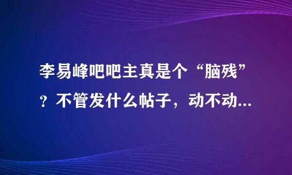 李易峰吧吧主真是个“脑残”？不管发什么帖子，动不动就乱删帖！练传车学密如穿松配