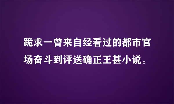 跪求一曾来自经看过的都市官场奋斗到评送确正王甚小说。