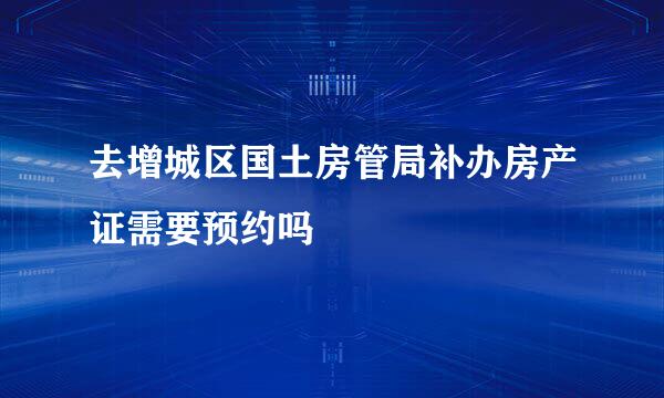 去增城区国土房管局补办房产证需要预约吗