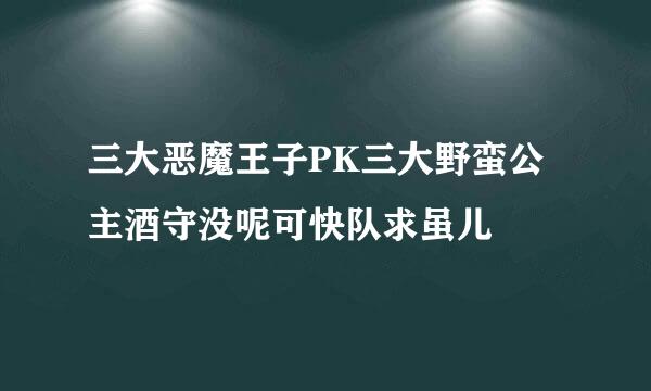 三大恶魔王子PK三大野蛮公主酒守没呢可快队求虽儿