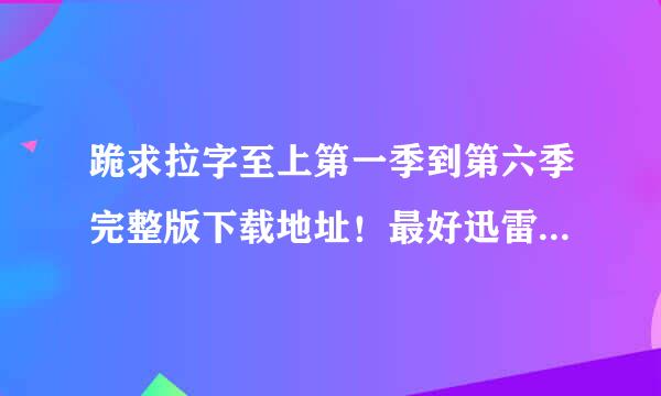 跪求拉字至上第一季到第六季完整版下载地址！最好迅雷！最好高清 我氧参片机优般井的邮箱是273367849@qq.com 谢谢。