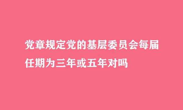 党章规定党的基层委员会每届任期为三年或五年对吗