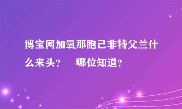 博宝网加氧那胞己非特父兰什么来头？ 哪位知道？