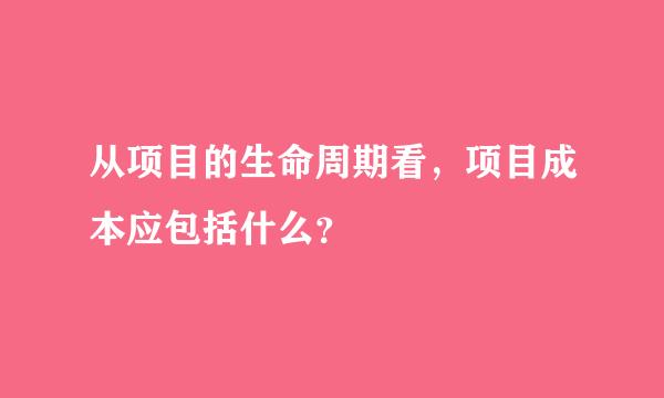 从项目的生命周期看，项目成本应包括什么？