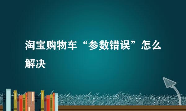 淘宝购物车“参数错误”怎么解决