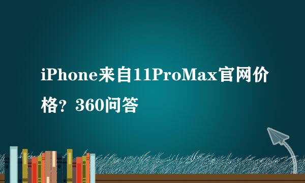 iPhone来自11ProMax官网价格？360问答