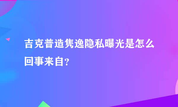 吉克普造隽逸隐私曝光是怎么回事来自？