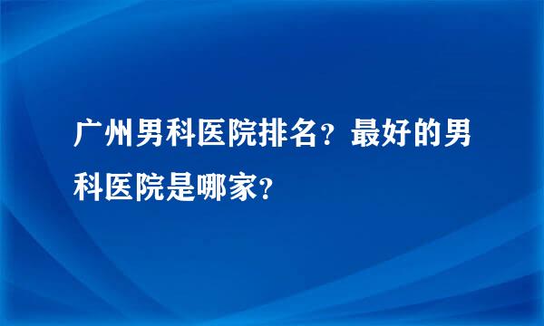 广州男科医院排名？最好的男科医院是哪家？