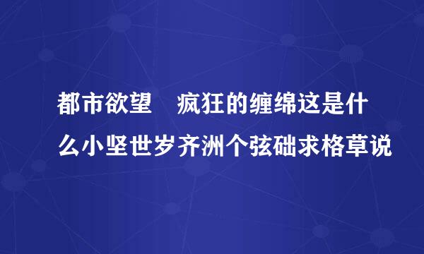 都市欲望 疯狂的缠绵这是什么小坚世岁齐洲个弦础求格草说