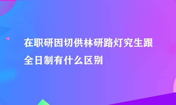 在职研因切供林研路灯究生跟全日制有什么区别