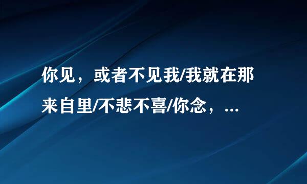 你见，或者不见我/我就在那来自里/不悲不喜/你念，或者不念我/情就在那里/不来不去/你爱，或者不360问答爱我/爱就在那里/不增不减…...