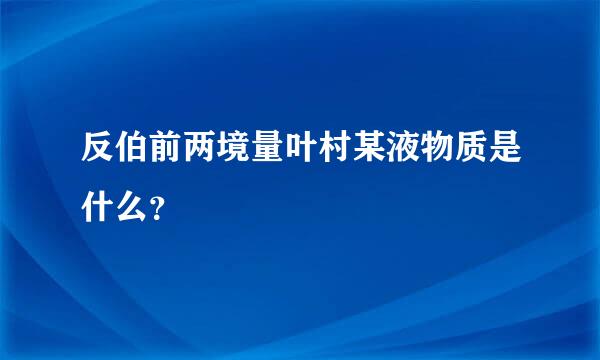 反伯前两境量叶村某液物质是什么？