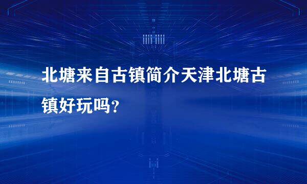 北塘来自古镇简介天津北塘古镇好玩吗？