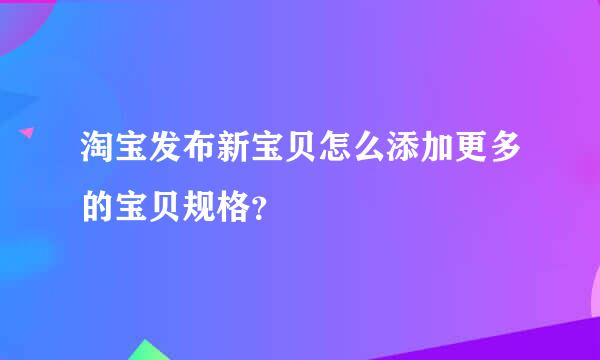 淘宝发布新宝贝怎么添加更多的宝贝规格？