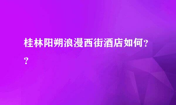 桂林阳朔浪漫西街酒店如何？？