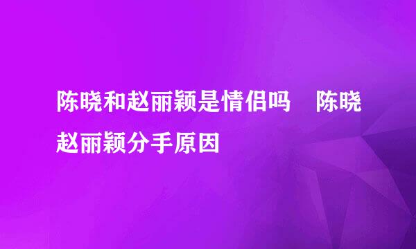 陈晓和赵丽颖是情侣吗 陈晓赵丽颖分手原因