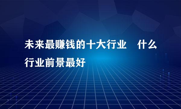 未来最赚钱的十大行业 什么行业前景最好