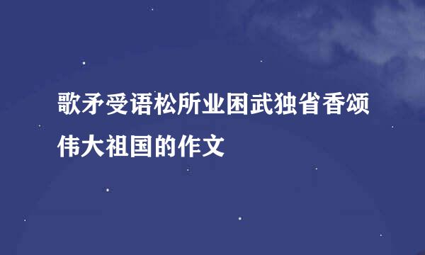 歌矛受语松所业困武独省香颂伟大祖国的作文