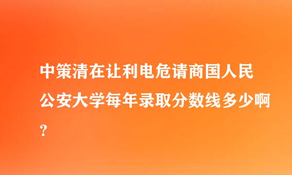 中策清在让利电危请商国人民公安大学每年录取分数线多少啊？