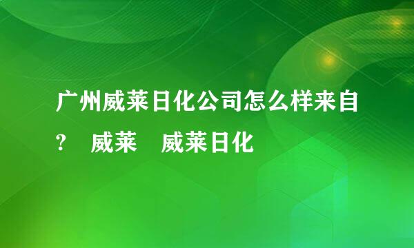 广州威莱日化公司怎么样来自? 威莱 威莱日化